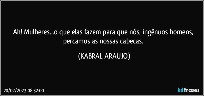 Ah! Mulheres...o que elas fazem para que nós, ingênuos homens, percamos as nossas cabeças. (KABRAL ARAUJO)