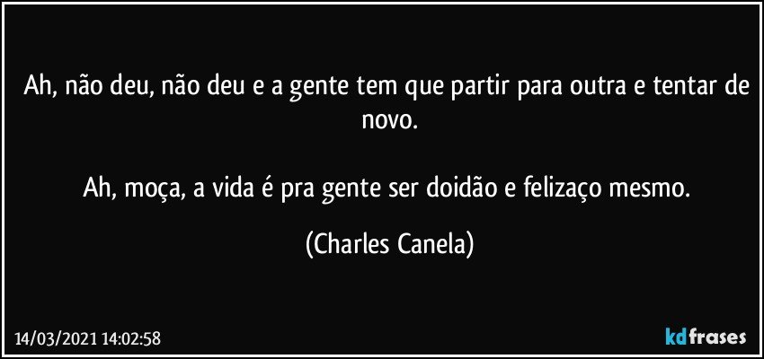 Ah, não deu, não deu e a gente tem que partir para outra e tentar de novo.

Ah, moça, a vida é pra gente ser doidão e felizaço mesmo. (Charles Canela)