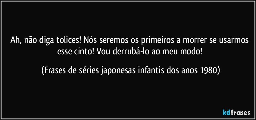 Ah, não diga tolices! Nós seremos os primeiros a morrer se usarmos esse cinto! Vou derrubá-lo ao meu modo! (Frases de séries japonesas infantis dos anos 1980)