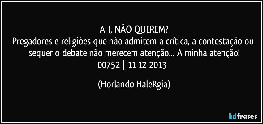 AH, NÃO QUEREM?
Pregadores e religiões que não admitem a crítica, a contestação ou sequer o debate não merecem atenção... A minha atenção!
00752 | 11/12/2013  (Horlando HaleRgia)