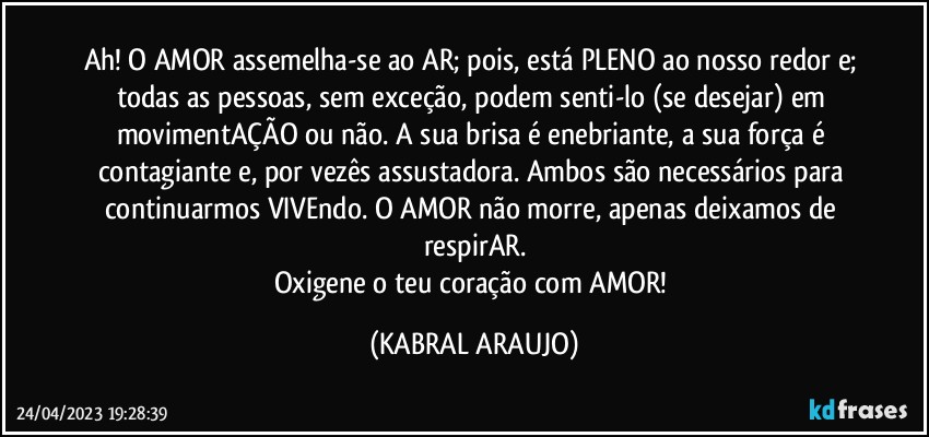 Ah! O AMOR assemelha-se ao AR; pois, está PLENO ao nosso redor e; todas as pessoas, sem exceção, podem senti-lo (se desejar) em movimentAÇÃO ou não. A sua brisa é enebriante, a sua força é contagiante e, por vezês assustadora. Ambos são necessários para continuarmos VIVEndo. O AMOR não morre, apenas deixamos de respirAR.
Oxigene o teu coração com AMOR! (KABRAL ARAUJO)