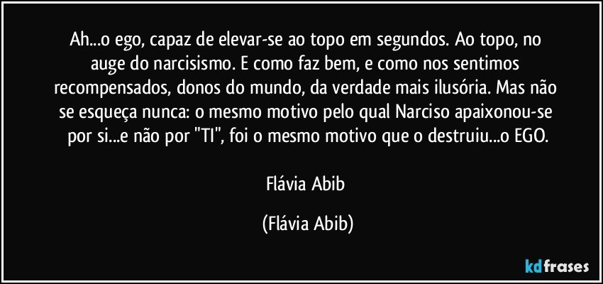 Ah...o ego, capaz de elevar-se ao topo em segundos. Ao topo, no auge do narcisismo. E como faz bem, e como nos sentimos recompensados, donos do mundo, da verdade mais ilusória. Mas não se esqueça nunca: o mesmo motivo pelo qual Narciso apaixonou-se por si...e não por "TI", foi o mesmo motivo que o destruiu...o EGO.

Flávia Abib (Flávia Abib)