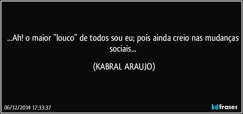 ...Ah! o maior "louco" de todos sou eu; pois ainda creio nas mudanças sociais... (KABRAL ARAUJO)