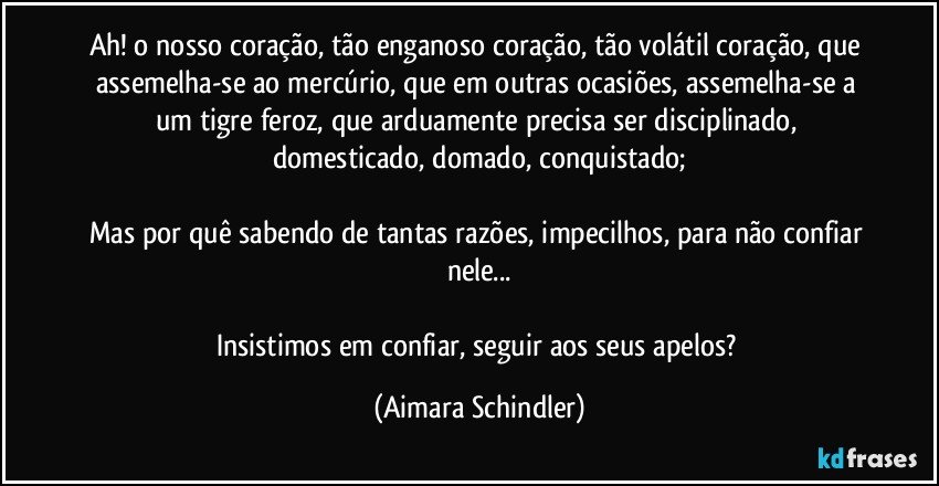 Ah! o nosso coração, tão enganoso coração, tão volátil coração, que assemelha-se ao mercúrio, que em outras ocasiões, assemelha-se a um tigre feroz, que arduamente precisa ser disciplinado, domesticado, domado, conquistado;

Mas por quê sabendo de tantas razões, impecilhos, para não confiar nele...

Insistimos em confiar, seguir aos  seus apelos? (Aimara Schindler)