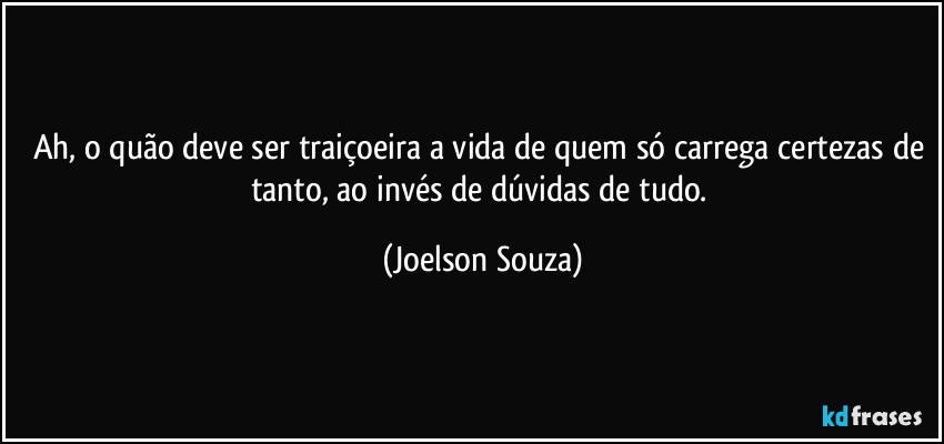 Ah, o quão deve ser traiçoeira a vida de quem só carrega certezas de tanto, ao invés de dúvidas de tudo. (Joelson Souza)