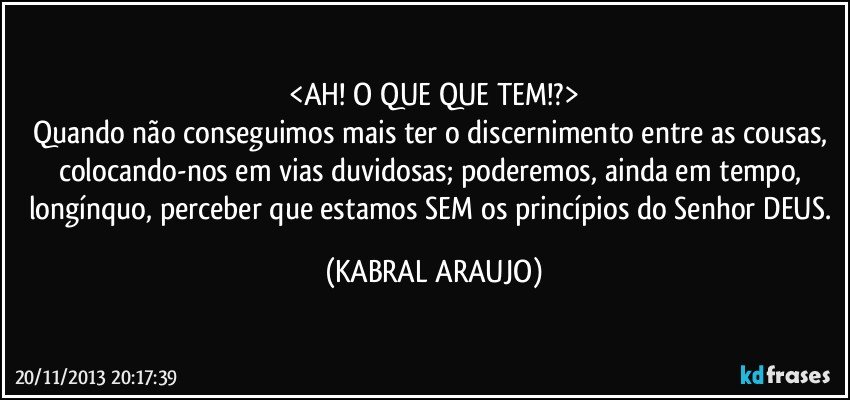 <AH! O QUE QUE TEM!?>
Quando não conseguimos mais ter o discernimento entre as cousas, colocando-nos em vias duvidosas; poderemos, ainda em tempo, longínquo, perceber que estamos SEM os princípios do Senhor DEUS. (KABRAL ARAUJO)