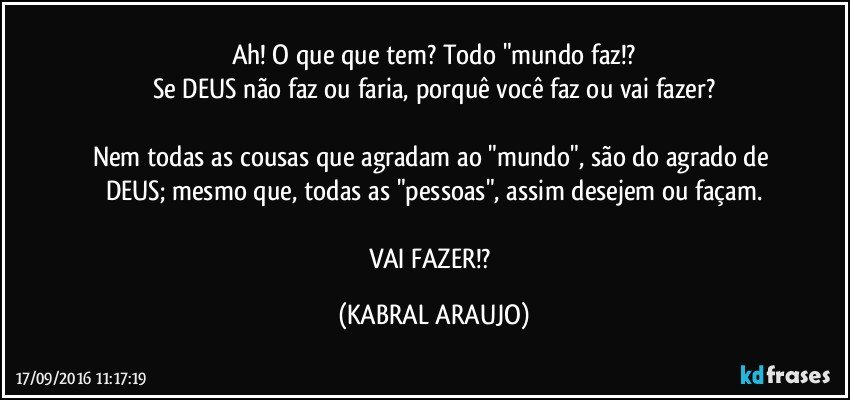 Ah! O que que tem? Todo "mundo faz!?
Se DEUS não faz ou faria, porquê você faz ou vai fazer?

Nem todas as cousas que agradam ao "mundo", são do agrado de DEUS; mesmo que, todas as "pessoas", assim desejem ou façam.

VAI FAZER!? (KABRAL ARAUJO)