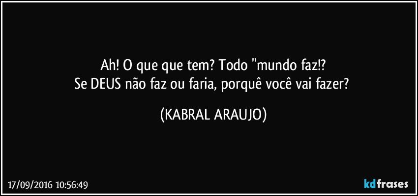 Ah! O que que tem? Todo "mundo faz!?
Se DEUS não faz ou faria, porquê você vai fazer? (KABRAL ARAUJO)