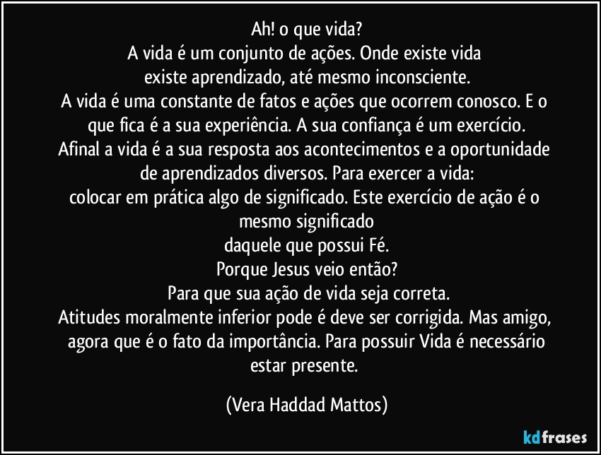 Ah!  o que vida?
A vida é  um conjunto de ações. Onde existe vida 
existe aprendizado, até  mesmo inconsciente.
A vida é  uma constante de fatos e ações  que ocorrem  conosco. E o que fica é  a  sua experiência. A sua confiança  é  um exercício.
Afinal a vida  é  a sua resposta aos acontecimentos e a oportunidade de  aprendizados diversos. Para exercer a vida:
colocar em prática algo  de significado. Este exercício  de ação  é  o mesmo significado
daquele que possui  Fé.
Porque  Jesus veio então?
 Para que sua ação  de vida seja correta.
Atitudes  moralmente inferior  pode é deve ser corrigida. Mas amigo,  agora que é  o fato da importância.  Para possuir Vida é  necessário  estar presente. (Vera Haddad Mattos)