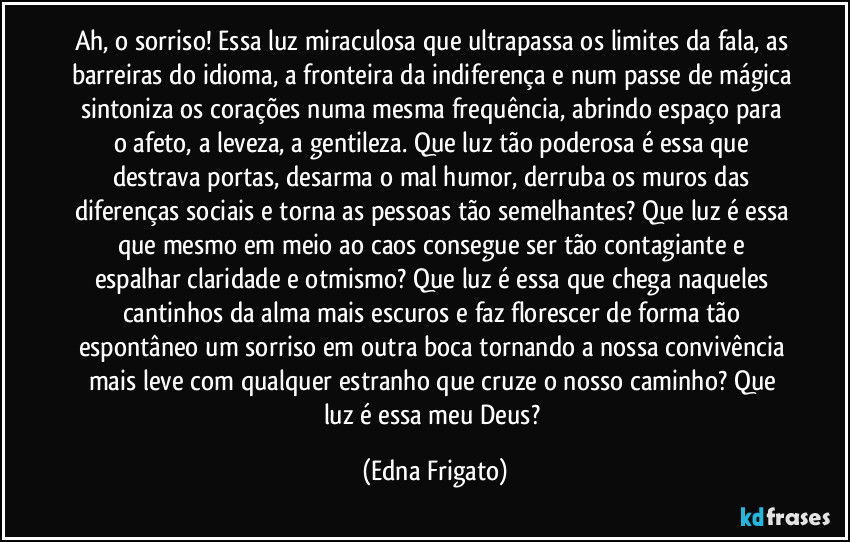 Ah, o sorriso! Essa luz miraculosa que ultrapassa os limites da fala, as barreiras do idioma, a fronteira da indiferença e num passe de mágica sintoniza os corações numa mesma frequência, abrindo espaço para o afeto, a leveza, a gentileza. Que luz tão poderosa é essa que destrava portas, desarma o mal humor, derruba os muros das diferenças sociais e torna as pessoas tão semelhantes? Que luz é essa que mesmo em meio ao caos consegue ser tão contagiante e espalhar claridade e otmismo? Que luz é essa que chega naqueles cantinhos da alma mais escuros e faz florescer de forma tão espontâneo um sorriso em outra boca tornando a nossa convivência mais leve com qualquer estranho que cruze o nosso caminho? Que luz é essa meu Deus? (Edna Frigato)