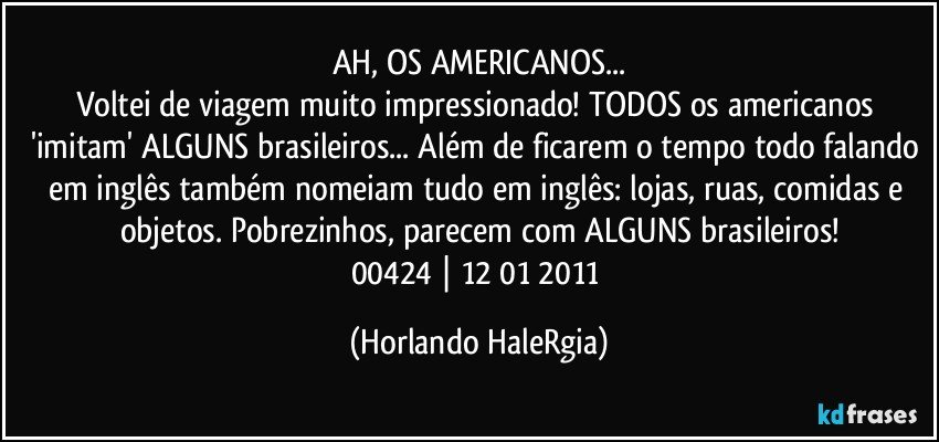 AH, OS AMERICANOS...
Voltei de viagem muito impressionado! TODOS os americanos 'imitam' ALGUNS brasileiros... Além de ficarem o tempo todo falando em inglês também nomeiam tudo em inglês: lojas, ruas, comidas e objetos. Pobrezinhos, parecem com ALGUNS brasileiros!
00424 | 12/01/2011 (Horlando HaleRgia)