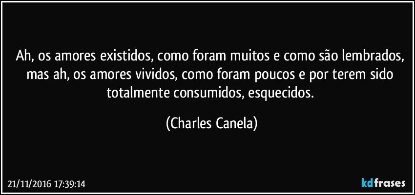 Ah, os amores existidos, como foram muitos e como são lembrados, mas ah, os amores vividos, como foram poucos e por terem sido totalmente consumidos, esquecidos. (Charles Canela)