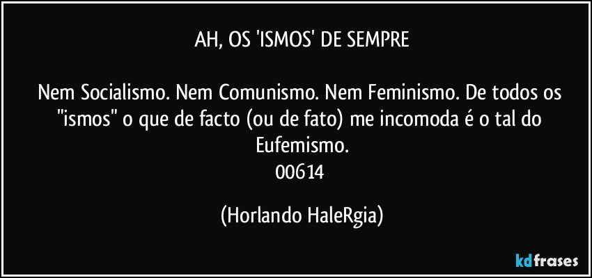 AH, OS 'ISMOS' DE SEMPRE

Nem Socialismo. Nem Comunismo. Nem Feminismo. De todos os "ismos" o que de facto (ou de fato) me incomoda é o tal do Eufemismo.
00614 (Horlando HaleRgia)