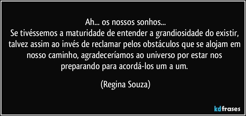 Ah... os nossos sonhos...
Se tivéssemos a maturidade de entender a grandiosidade do existir, talvez assim ao invés de reclamar pelos obstáculos que se alojam em nosso caminho, agradeceríamos ao universo por estar nos preparando para acordá-los um a um. (Regina Souza)