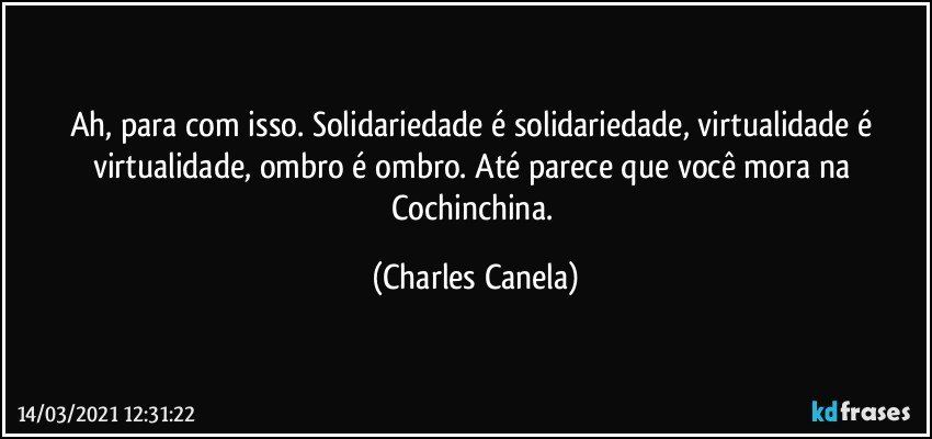 Ah, para com isso. Solidariedade é solidariedade, virtualidade é virtualidade, ombro é ombro. Até parece que você mora na Cochinchina. (Charles Canela)