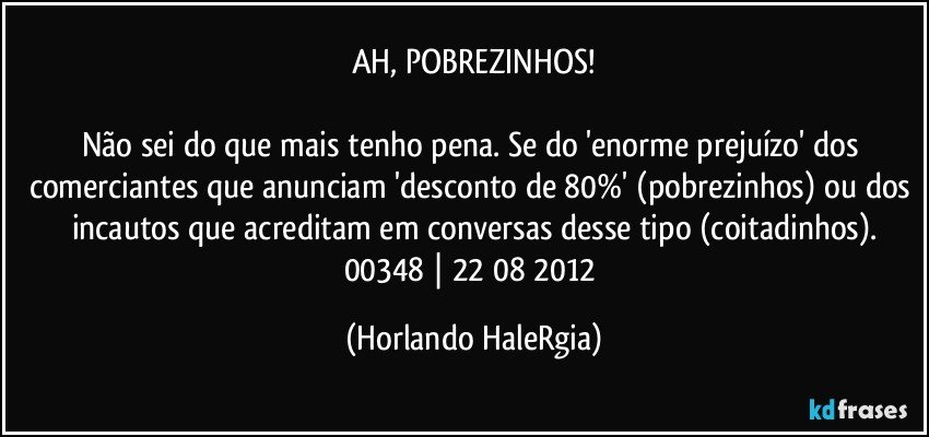 AH, POBREZINHOS!

Não sei do que mais tenho pena. Se do 'enorme prejuízo' dos comerciantes que anunciam 'desconto de 80%' (pobrezinhos) ou dos incautos que acreditam em conversas desse tipo (coitadinhos).
00348 | 22/08/2012 (Horlando HaleRgia)