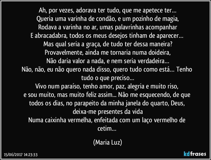 Ah, por vezes, adorava ter tudo, que me apetece ter…
Queria uma varinha de condão, e um pozinho de magia,
Rodava a varinha no ar, umas palavrinhas acompanhar
E abracadabra, todos os meus desejos tinham de aparecer… 
Mas qual seria a graça, de tudo ter dessa maneira?
Provavelmente, ainda me tornaria numa doideira,
Não daria valor a nada, e nem seria verdadeira…
Não, não, eu não quero nada disso, quero tudo como está… Tenho tudo o que preciso…
Vivo num paraíso, tenho amor, paz, alegria e muito riso, 
e sou muito, mas muito feliz assim... Não me esquecendo, de que todos os dias, no parapeito da minha janela do quarto, Deus, deixa-me presentes da vida
Numa caixinha vermelha, enfeitada com um laço vermelho de cetim… (Maria Luz)