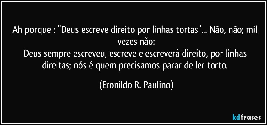 Ah porque : "Deus escreve direito por linhas tortas"... Não, não; mil vezes não:
Deus sempre escreveu, escreve e escreverá direito, por linhas direitas; nós é quem precisamos parar de ler torto. (Eronildo R. Paulino)
