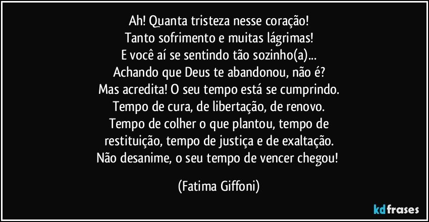 Ah! Quanta tristeza nesse coração!
Tanto sofrimento e muitas lágrimas!
E você aí se sentindo tão sozinho(a)...
Achando que Deus te abandonou, não é?
Mas acredita! O seu tempo está se cumprindo.
Tempo de cura, de libertação, de renovo.
Tempo de colher o que plantou, tempo de
restituição, tempo de justiça e de exaltação.
Não desanime, o seu tempo de vencer chegou! (Fatima Giffoni)