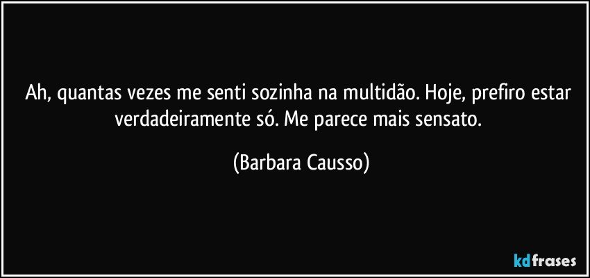 Ah, quantas vezes me senti sozinha na multidão. Hoje, prefiro estar verdadeiramente só. Me parece mais sensato. (Barbara Causso)