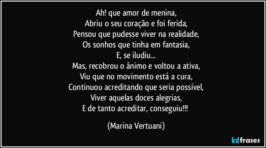 Ah! que amor de menina,
Abriu o seu coração e foi ferida,
Pensou que pudesse viver na realidade,
Os sonhos que tinha em fantasia,
E, se iludiu...
Mas, recobrou o ânimo e voltou a ativa,
Viu que no movimento está a cura,
Continuou acreditando que seria possível,
Viver aquelas doces alegrias,
E de tanto acreditar, conseguiu!!! (Marina Vertuani)