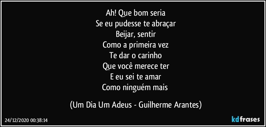 Ah! Que bom seria
Se eu pudesse te abraçar
Beijar, sentir
Como a primeira vez
Te dar o carinho
Que você merece ter
E eu sei te amar
Como ninguém mais (Um Dia Um Adeus - Guilherme Arantes)