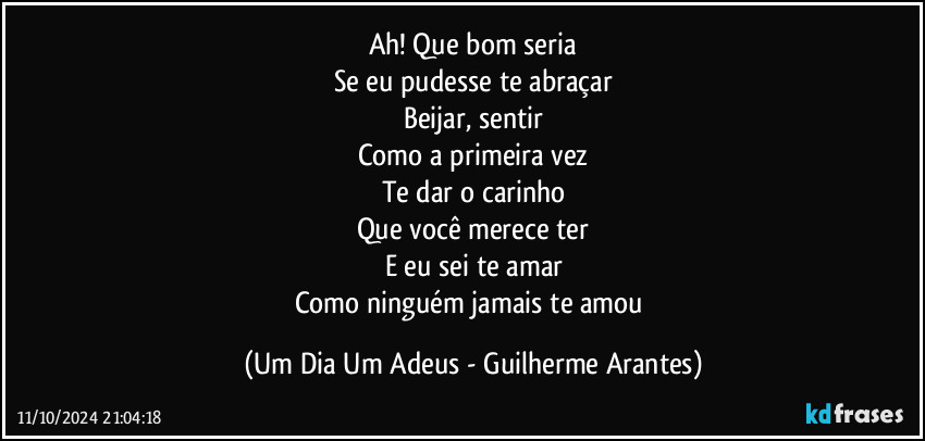 Ah! Que bom seria
Se eu pudesse te abraçar
Beijar, sentir
Como a primeira vez
Te dar o carinho
Que você merece ter
E eu sei te amar
Como ninguém jamais te amou (Um Dia Um Adeus - Guilherme Arantes)