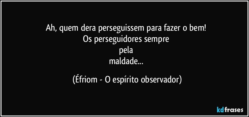Ah, quem dera perseguissem para fazer o bem! 
Os perseguidores sempre 
pela 
maldade... (Éfriom - O espírito observador)