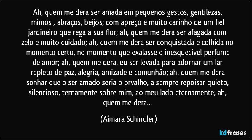 Ah, quem me dera ser amada em pequenos gestos, gentilezas, mimos , abraços, beijos; com apreço e muito carinho de um fiel jardineiro que rega a sua flor; ah, quem me dera ser afagada com zelo e muito cuidado; ah, quem me dera ser conquistada e colhida no momento certo, no momento que exalasse o inesquecível perfume de amor; ah, quem me dera, eu ser levada para adornar um  lar repleto de paz, alegria, amizade e comunhão; ah, quem me dera sonhar que o ser amado seria o orvalho, a sempre repoisar quieto, silencioso, ternamente sobre mim, ao meu lado eternamente; ah, quem me dera... (Aimara Schindler)