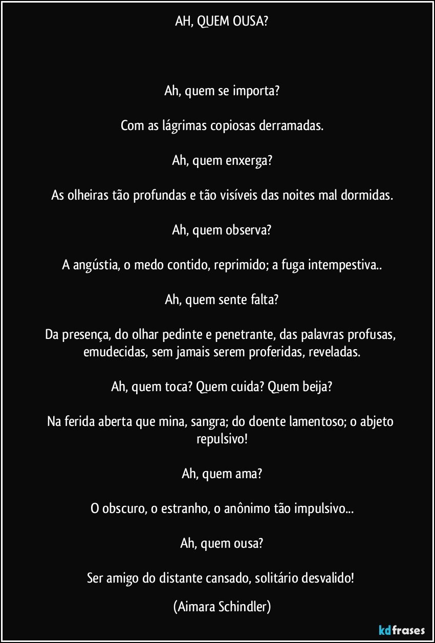 AH, QUEM OUSA?



Ah, quem se importa?

Com as lágrimas copiosas derramadas.

Ah, quem enxerga?

As olheiras tão profundas e tão visíveis das noites mal dormidas.

Ah, quem observa?

A angústia, o medo contido, reprimido; a fuga intempestiva..

Ah, quem sente falta?

Da presença,  do olhar pedinte e penetrante,  das palavras profusas, emudecidas, sem jamais serem proferidas, reveladas.

Ah, quem toca? Quem cuida? Quem beija?

Na ferida aberta que mina, sangra; do doente lamentoso; o abjeto repulsivo!

Ah, quem ama?

O obscuro, o estranho, o anônimo tão impulsivo...

Ah, quem ousa?

Ser amigo do distante cansado, solitário desvalido! (Aimara Schindler)