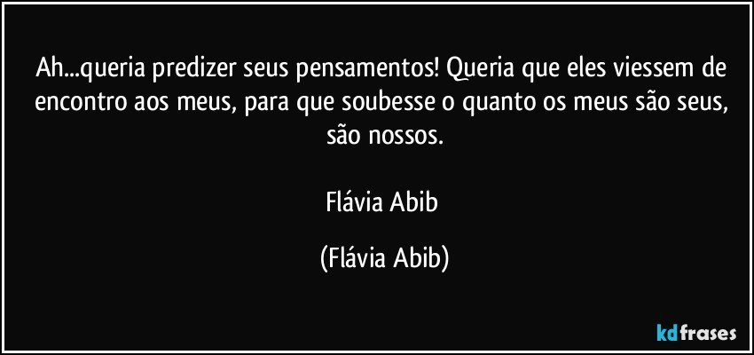 Ah...queria predizer seus pensamentos! Queria que eles viessem de encontro aos meus, para que soubesse o quanto os meus são seus, são nossos.

Flávia Abib (Flávia Abib)