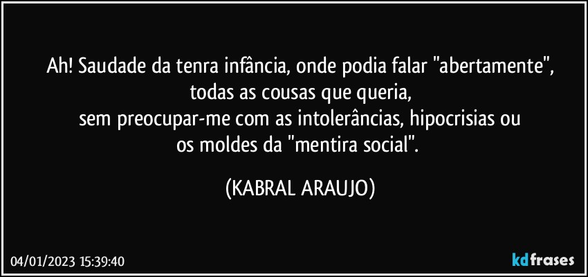 Ah! Saudade da tenra infância, onde podia falar "abertamente",
todas as cousas que queria,
sem preocupar-me com as intolerâncias, hipocrisias ou
os moldes da "mentira social". (KABRAL ARAUJO)