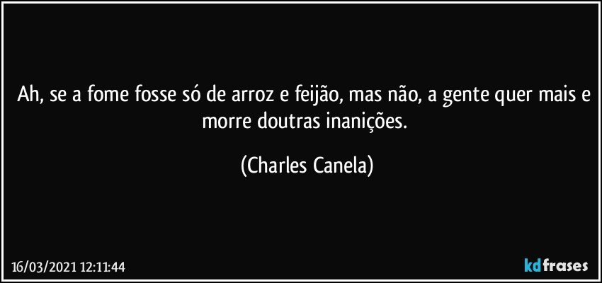 Ah, se a fome fosse só de arroz e feijão, mas não, a gente quer mais e morre doutras inanições. (Charles Canela)