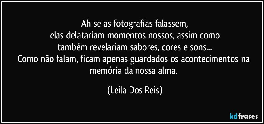 Ah se as fotografias falassem,
elas delatariam momentos nossos, assim como
também revelariam sabores, cores e sons...
Como não falam, ficam apenas guardados os acontecimentos na memória da nossa alma. (Leila Dos Reis)