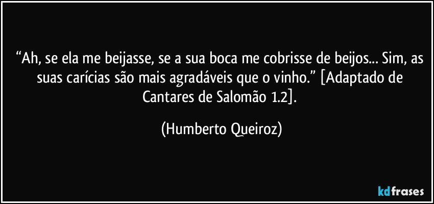 “Ah, se ela me beijasse, se a sua boca me cobrisse de beijos...  Sim, as suas carícias são mais agradáveis que o vinho.” [Adaptado de Cantares de Salomão 1.2]. (Humberto Queiroz)