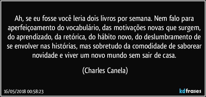 Ah, se eu fosse você leria dois livros por semana. Nem falo para aperfeiçoamento do vocabulário, das motivações novas que surgem, do aprendizado, da retórica, do hábito novo, do deslumbramento de se envolver nas histórias, mas sobretudo da comodidade de saborear novidade e viver um novo mundo sem sair de casa. (Charles Canela)