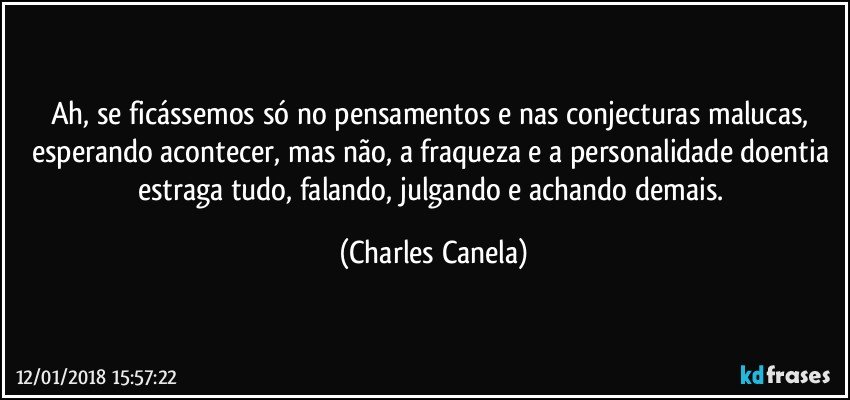 Ah, se ficássemos só no pensamentos e nas conjecturas malucas, esperando acontecer, mas não, a fraqueza e a personalidade doentia estraga tudo, falando, julgando e achando demais. (Charles Canela)