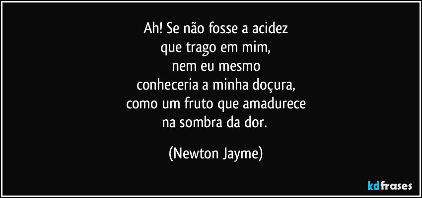 Ah! Se não fosse a acidez
que trago em mim,
nem eu mesmo
conheceria a minha doçura,
como um fruto que amadurece
na sombra da dor. (Newton Jayme)