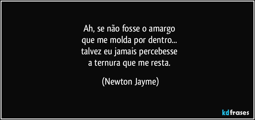 Ah, se não fosse o amargo 
que me molda por dentro... 
talvez eu jamais percebesse 
a ternura que me resta. (Newton Jayme)