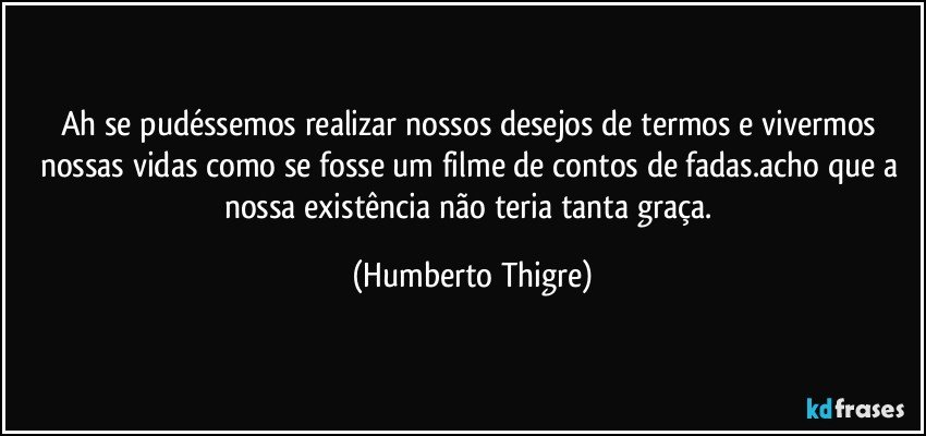 Ah se pudéssemos realizar nossos desejos de termos e vivermos nossas vidas como se fosse um filme de contos de fadas.acho que a nossa existência não teria tanta graça. (Humberto Thigre)