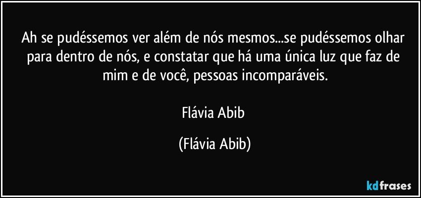 Ah se pudéssemos ver além de nós mesmos...se pudéssemos olhar para dentro de nós, e constatar que há uma única luz que faz de mim e de você, pessoas incomparáveis.

Flávia Abib (Flávia Abib)