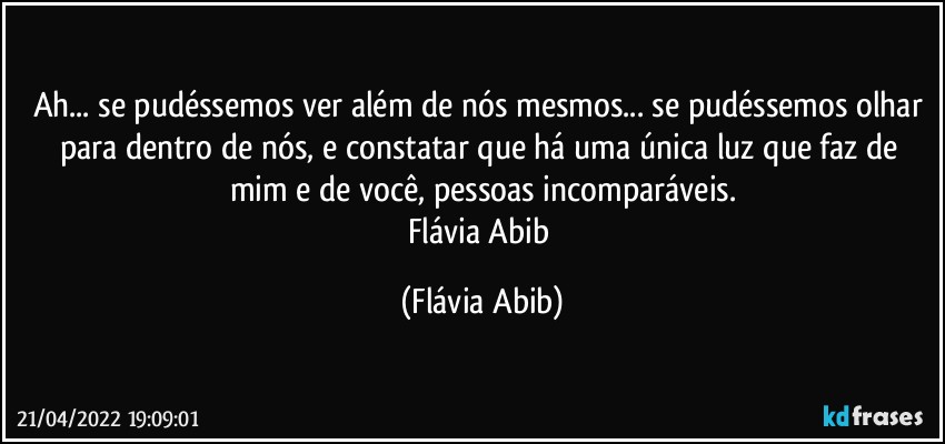 Ah... se pudéssemos ver além de nós mesmos... se pudéssemos olhar para dentro de nós, e constatar que há uma única luz que faz de mim e de você, pessoas incomparáveis.
Flávia Abib (Flávia Abib)