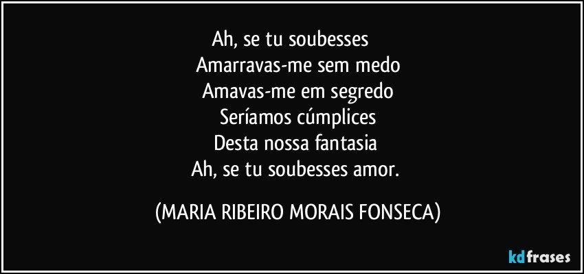 Ah, se tu soubesses ﻿﻿
Amarravas-me sem medo
Amavas-me em segredo
Seríamos cúmplices
Desta nossa fantasia 
Ah, se tu soubesses amor. (MARIA RIBEIRO MORAIS FONSECA)