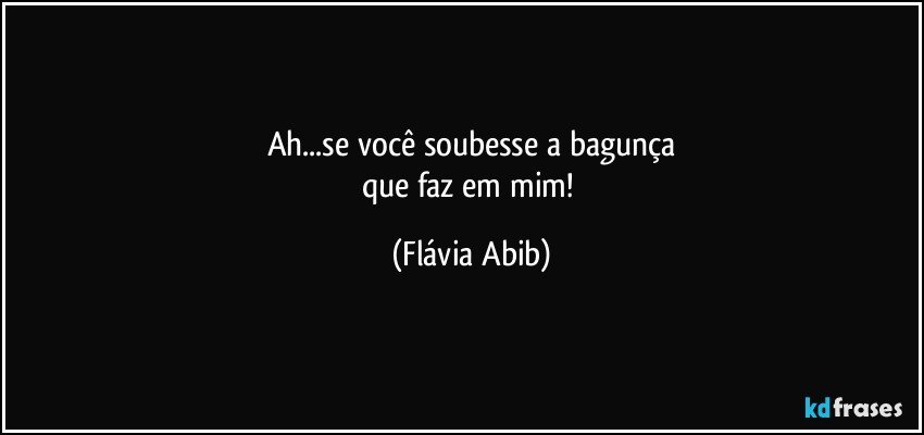 Ah...se você soubesse a bagunça
que faz em mim! (Flávia Abib)