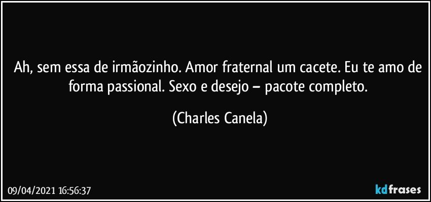 Ah, sem essa de irmãozinho. Amor fraternal um cacete. Eu te amo de forma passional. Sexo e desejo – pacote completo. (Charles Canela)