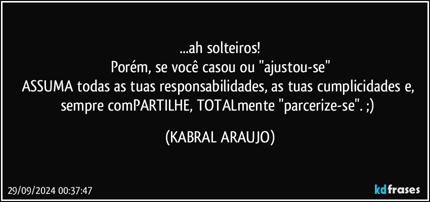 ...ah solteiros!
Porém, se você casou ou "ajustou-se"
ASSUMA todas as tuas responsabilidades, as tuas cumplicidades e, 
sempre comPARTILHE, TOTALmente  "parcerize-se".  ;) (KABRAL ARAUJO)