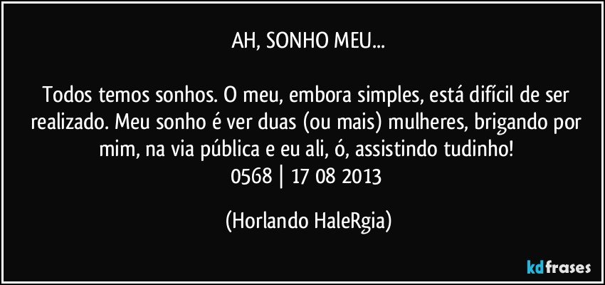 AH, SONHO MEU...

Todos temos sonhos. O meu, embora simples, está difícil de ser realizado. Meu sonho é ver duas (ou mais) mulheres, brigando por mim, na via pública e eu ali, ó, assistindo tudinho! 
0568 | 17/08/2013 (Horlando HaleRgia)