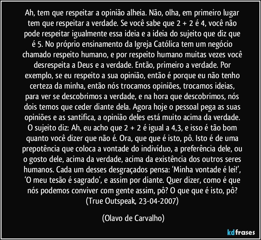 Ah, tem que respeitar a opinião alheia. Não, olha, em primeiro lugar tem que respeitar a verdade. Se você sabe que 2 + 2 é 4, você não pode respeitar igualmente essa ideia e a ideia do sujeito que diz que é 5. No próprio ensinamento da Igreja Católica tem um negócio chamado respeito humano, e por respeito humano muitas vezes você desrespeita a Deus e a verdade. Então, primeiro a verdade. Por exemplo, se eu respeito a sua opinião, então é porque eu não tenho certeza da minha, então nós trocamos opiniões, trocamos ideias, para ver se descobrimos a verdade, e na hora que descobrimos, nós dois temos que ceder diante dela. Agora hoje o pessoal pega as suas opiniões e as santifica, a opinião deles está muito acima da verdade. O sujeito diz: Ah, eu acho que 2 + 2 é igual a 4,3, e isso é tão bom quanto você dizer que não é. Ora, que que é isto, pô. Isto é de uma prepotência que coloca a vontade do indivíduo, a preferência dele, ou o gosto dele, acima da verdade, acima da existência dos outros seres humanos. Cada um desses desgraçados pensa: ‘Minha vontade é lei!’, ‘O meu tesão é sagrado’, e assim por diante. Quer dizer, como é que nós podemos conviver com gente assim, pô? O que que é isto, pô? (True Outspeak, 23-04-2007) (Olavo de Carvalho)