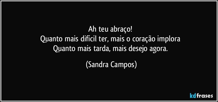 Ah teu abraço! 
Quanto mais difícil ter, mais o coração implora 
Quanto mais tarda, mais desejo agora. (Sandra Campos)