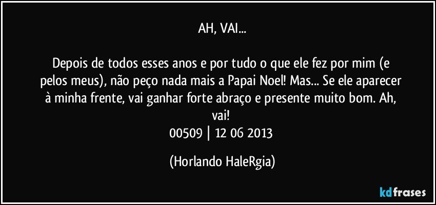 AH, VAI...

Depois de todos esses anos e por tudo o que ele fez por mim (e pelos meus), não peço nada mais a Papai Noel! Mas... Se ele aparecer à minha frente, vai ganhar forte abraço e presente muito bom. Ah, vai! 
00509 | 12/06/2013 (Horlando HaleRgia)